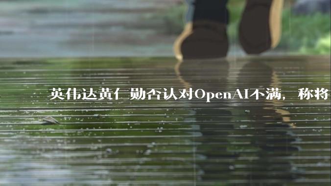 英伟达黄仁勋否认对OpenAI不满，称将巨额投资_萨姆_***_竞争
