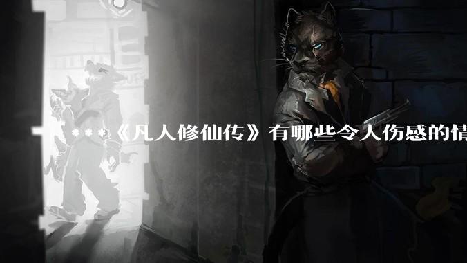 ***《凡人修仙传》有哪些令人伤感的情节？